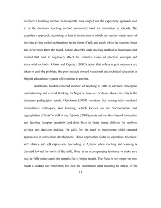 ineffective teaching method. Kiboss(2002) has singled out the expository approach said
to be the dominant teaching method commonly used for instruction in schools. The
expository approach, according to him is instruction in which the teacher stands most of
the time giving verbal explanations in the form of talk and chalk while the students listen
and write notes from the board. Kiboss describe such teaching method as inadequate and
limited that tend to negatively affect the learner’s views of practical concepts and
associated methods. Kiboss and Oguniyi (2003) opine that unless urgent measures are
taken to curb the problem, the poor attitude toward vocational and technical education in
Nigeria educational system will continue to persist.
Traditional, teacher-centered method of teaching to little to advance conceptual
understanding and critical thinking. In Nigeria, however evidence shows that this is the
dominant pedagogical mode. Oduolowu (2007) mentions that among other outdated
instructional techniques, rote learning, which focuses on the ‘memorization and
regurgitation of facts” is still in use. Ajibola (2008) points out that this form of instruction
and learning hampers creativity and does little to faster innate abilities for problem
solving and decision making. He calls for the need to incorporate child centered
approaches in curriculum development. These approaches faster co-operation, tolerance,
self reliance and self expression. According to Ajibola, when teaching and learning is
directed toward the needs of the child, there is an accompanying tendency to make sure
that he fully understands the material he is being taught. The focus is no longer on how
much a student can remember, but how he understand what meaning he makes of his
31
 