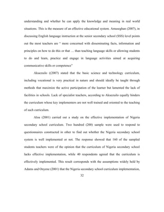 understanding and whether he can apply the knowledge and meaning in real world
situations. This is the measure of an effective educational system. Amuseghan (2007), in
discussing English language instruction at the senior secondary school (SSS) level points
out the most teachers are “ more concerned with disseminating facts, information and
principles on how to do this or that … than teaching language skills or allowing students
to do and learn, practice and engage in language activities aimed at acquiring
communicative skills or competence”
Akuezuilo ((2007) stated that the basic science and technology curriculum,
including vocational is very practical in nature and should ideally be taught through
methods that maximize the active participation of the learner but lamented the lack of
facilities in schools. Lack of specialist teachers, according to Akuezuilo equally hinders
the curriculum whose key implementers are not well trained and oriented to the teaching
of such curriculum.
Aloa (2001) carried out a study on the effective implementation of Nigeria
secondary school curriculum. Two hundred (200) sample were used to respond to
questionnaires constructed in other to find out whether the Nigeria secondary school
system is well implemented or not. The response showed that 160 of the sampled
students teachers were of the opinion that the curriculum of Nigeria secondary school
lacks effective implementation, while 40 respondents agreed that the curriculum is
effectively implemented. This result corresponds with the assumptions widely held by
Adams and Onyene (2001) that the Nigeria secondary school curriculum implementation,
32
 