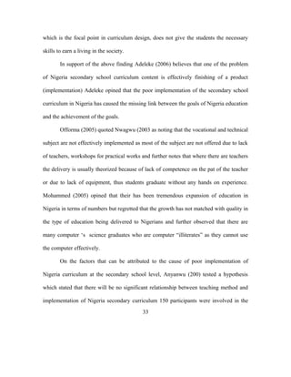 which is the focal point in curriculum design, does not give the students the necessary
skills to earn a living in the society.
In support of the above finding Adeleke (2006) believes that one of the problem
of Nigeria secondary school curriculum content is effectively finishing of a product
(implementation) Adeleke opined that the poor implementation of the secondary school
curriculum in Nigeria has caused the missing link between the goals of Nigeria education
and the achievement of the goals.
Offorma (2005) quoted Nwagwu (2003 as noting that the vocational and technical
subject are not effectively implemented as most of the subject are not offered due to lack
of teachers, workshops for practical works and further notes that where there are teachers
the delivery is usually theorized because of lack of competence on the pat of the teacher
or due to lack of equipment, thus students graduate without any hands on experience.
Mohammed (2005) opined that their has been tremendous expansion of education in
Nigeria in terms of numbers but regretted that the growth has not matched with quality in
the type of education being delivered to Nigerians and further observed that there are
many computer ‘s science graduates who are computer “illiterates” as they cannot use
the computer effectively.
On the factors that can be attributed to the cause of poor implementation of
Nigeria curriculum at the secondary school level, Anyanwu (200) tested a hypothesis
which stated that there will be no significant relationship between teaching method and
implementation of Nigeria secondary curriculum 150 participants were involved in the
33
 