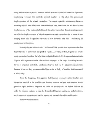 study and the Pearson product moment statistic was used to check if there is a significant
relationship between the methods applied teachers in the class the consequent
implementation of the school curriculum. The result a positive relationship between
teaching method and curriculum implementation. The implication of this result is the
teacher as one of the main stakeholders of the school curriculum do not seen to promote
the effective implementation of Nigeria secondary school curriculum due to many factors
ranging from lack of specialist teachers to lack materials and non – availability of
equipments in the school.
In analyzing the above result, Uzodinma (2004) posited that implementation has
been the bane of curriculum designed in Nigeria. According to him, Nigeria has a very
good curriculum based on the lefty ideas embedded in the 6-3-3-4 system of education in
Nigeria, which youth are to be educated and employed in for stages depending on their
levels of cognition and skills. Uzodinma observed that 6-3-3-4 education system fails
because it was not duly implemented in Nigeria due to faulty of teaching that is centered
n theory only.
From the foregoing, it is apparent that Nigerian secondary school teachers use
theoretical method in the teaching and learning process and pay less attention to the
practical aspect meant to empower the youth for posterity and for wealth creation. In
order for Nigerian students to meet the demands of Nigerian society and global realities,
curriculum development must involve appropriate method of teaching and learning
Infrastructural facilities:
34
 