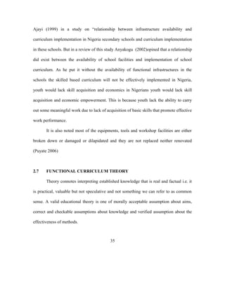 Ajayi (1999) in a study on “relationship between infrastructure availability and
curriculum implementation in Nigeria secondary schools and curriculum implementation
in these schools. But in a review of this study Anyakogu (2002)opined that a relationship
did exist between the availability of school facilities and implementation of school
curriculum. As he put it without the availability of functional infrastructures in the
schools the skilled based curriculum will not be effectively implemented in Nigeria,
youth would lack skill acquisition and economics in Nigerians youth would lack skill
acquisition and economic empowerment. This is because youth lack the ability to carry
out some meaningful work due to lack of acquisition of basic skills that promote effective
work performance.
It is also noted most of the equipments, tools and workshop facilities are either
broken down or damaged or dilapidated and they are not replaced neither renovated
(Puyate 2006)
2.7 FUNCTIONAL CURRICULUM THEORY
Theory connotes interpreting established knowledge that is real and factual i.e. it
is practical, valuable but not speculative and not something we can refer to as common
sense. A valid educational theory is one of morally acceptable assumption about aims,
correct and checkable assumptions about knowledge and verified assumption about the
effectiveness of methods.
35
 