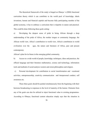 The theoretical framework of the study is hinged on Obanya ‘s (2004) functional
curriculum theory which it can contribute to the world pool of knowledge, ideals
inventions, human and financial capitals and become fully participating member of the
global economy, it has to embrace a curriculum that is tripartite in nature and practical.
This could be done following these goals setting:
a) Developing the deepest sense of pride in being African through a deep
understanding of the pride of Africa, the mother tongue or community language, the
African world view, Africa’s contribution to world view, Africa's contribution to world
civilization over the ages, the nature and literature of Africa, past and present
contemporary
African’s plan for its future in the emerging global community.
b) Access to a wide world of people, knowledge, techniques, ideas and practices, the
official language and their literature mathematics, science and technology, information
tools and methods of social analysis western and orient philosophies and religion.
c) Personal development for contribution to social transformation and vocational
activities, entrepreneurship, creativity communication and interpersonal conduct, self
awareness etc.
These three goals should be pushed simultaneously from the beginning with their
horizons broadcasting in responses to the level of maturity of the learner. Elements from
any of the goals can also be utilized to inject functional value to existing programmes.
According to Obanya, functional content education simply says that the situation in
36
 