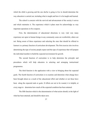 which the child is growing and the one she/he is going to live in should determine the
way education is carried out, including what is taught and how it is be taught and learned.
The school is concern with the survival and advancement of the society it serves
and which maintains it. The experience which it plans must be acknowledge as very
important operations in five respects.
First, the determination of educational directions is very vital very many
experience are upon to human beings in any community some are worthwhile; others are
not. Being aware of these experience and selecting the ones that should be offered to
learners is a primary function of curriculum development. The first exercise also involves
determining the type of society people expect and the type of experience that will prepare
the individual member to build the expected environment for growth.
The second function of curriculum is to help determine the principle and
procedures which will help educators in selecting and arranging instructional
programmes.
The third function is the application with a view to bringing about the expected
goals. The fourth function of curriculum is to examine and determine what change have
been brought about as a result of the educational effort and whether or not these have
been along the expected ends or goals. If efforts are not to be wasted, it is helpful, at
every stage to determine how much of the expected condition has been attained.
The fifth function which is the determination of what action should, in the light of
what has been attained, and should be taken next.
37
 