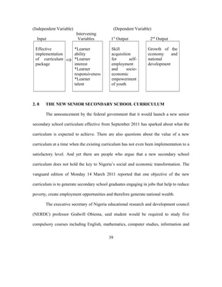 (Independent Variable) (Dependent Variable)
Intervening
Input Variables 1st
Output 2nd
Output
Effective
implementation
of curriculum
package
*Learner
ability
*Learner
interest
*Learner
responsiveness
*Learner
talent
Skill
acquisition
for self-
employment
and socio-
economic
empowerment
of youth
Growth of the
economy and
national
development
2. 8 THE NEW SENIOR SECONDARY SCHOOL CURRICULUM
The announcement by the federal government that it would launch a new senior
secondary school curriculum effective from September 2011 has sparked about what the
curriculum is expected to achieve. There are also questions about the value of a new
curriculum at a time when the existing curriculum has not even been implementation to a
satisfactory level. And yet there are people who argue that a new secondary school
curriculum does not hold the key to Nigeria’s social and economic transformation. The
vanguard edition of Monday 14 March 2011 reported that one objective of the new
curriculum is to generate secondary school graduates engaging in jobs that help to reduce
poverty, create employment opportunities and therefore generate national wealth.
The executive secretary of Nigeria educational research and development council
(NERDC) professor Godwill Obiema, said student would be required to study five
compulsory courses including English, mathematics, computer studies, information and
39
 