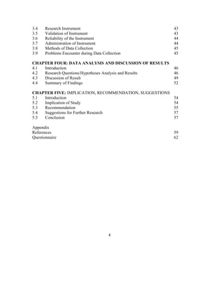 3.4 Research Instrument 43
3.5 Validation of Instrument 43
3.6 Reliability of the Instrument 44
3.7 Administration of Instrument 44
3.8 Methods of Data Collection 45
3.9 Problems Encounter during Data Collection 45
CHAPTER FOUR: DATA ANALYSIS AND DISCUSSION OF RESULTS
4.1 Introduction 46
4.2 Research Questions/Hypotheses Analysis and Results 46
4.3 Discussion of Result 49
4.4 Summary of Findings 52
CHAPTER FIVE: IMPLICATION, RECOMMENDATION, SUGGESTIONS
5.1 Introduction 54
5.2 Implication of Study 54
5.3 Recommendation 55
5.4 Suggestions for Further Research 57
5.5 Conclusion 57
Appendix
References 59
Questionnaire 62
4
 