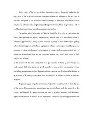 Other critics of the new curriculum also point to factors that could undermine the
objectives of the new curriculum such as poor salaries and allowances that are paid to
teachers, disruption in the academic calendar changes of education ministers which do
not provide sufficient time for planning and implementation of new programmes. Lack of
could undermine the new secondary education curriculum.
Secondary school education in Nigeria should be driven by a curriculum that
makes it compulsory that primary and secondary schools must offer some basic course in
computer appreciation. Getting school students exposed to new technologies getting
school them to appreciate the basic applications of new technologies should engage the
attention of education planners. Many students at primary and secondary school level of
education do not know how to use computer because they don’t have them in their
schools and at home.
If the essence of the new curriculum is to get students to learn specific trades and
professional skills that there are good grounds to support the construction of new
secondary education curriculum. Educational curriculum at any level must be deemed to
be relevant of it undergoes revision that are designed to identity solution to nation’s
problems.
Nigeria is a part of global community. We cannot isolate ourselves from the rest
of the world. Communication technologies are now the basic tools for survival in this
century and beyond. Secondary schools ran start by teaching students basic computer
appreciation courses. It should be an accelerated computer education programme that
41
 