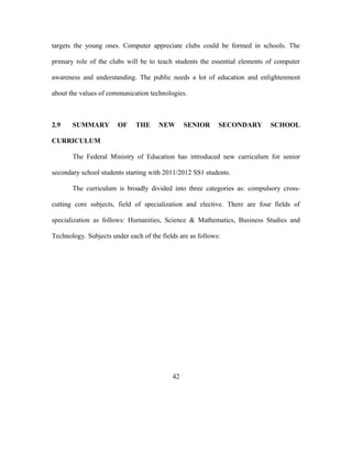 targets the young ones. Computer appreciate clubs could be formed in schools. The
primary role of the clubs will be to teach students the essential elements of computer
awareness and understanding. The public needs a lot of education and enlightenment
about the values of communication technologies.
2.9 SUMMARY OF THE NEW SENIOR SECONDARY SCHOOL
CURRICULUM
The Federal Ministry of Education has introduced new curriculum for senior
secondary school students starting with 2011/2012 SS1 students.
The curriculum is broadly divided into three categories as: compulsory cross-
cutting core subjects, field of specialization and elective. There are four fields of
specialization as follows: Humanities, Science & Mathematics, Business Studies and
Technology. Subjects under each of the fields are as follows:
42
 