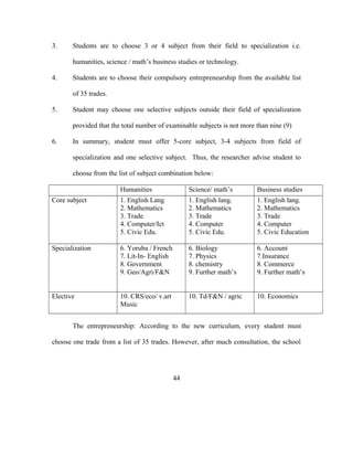3. Students are to choose 3 or 4 subject from their field to specialization i.e.
humanities, science / math’s business studies or technology.
4. Students are to choose their compulsory entrepreneurship from the available list
of 35 trades.
5. Student may choose one selective subjects outside their field of specialization
provided that the total number of examinable subjects is not more than nine (9)
6. In summary, student must offer 5-core subject, 3-4 subjects from field of
specialization and one selective subject. Thus, the researcher advise student to
choose from the list of subject combination below:
Humanities Science/ math’s Business studies
Core subject 1. English Lang
2. Mathematics
3. Trade
4. Computer/Ict
5. Civic Edu.
1. English lang.
2. Mathematics
3. Trade
4. Computer
5. Civic Edu.
1. English lang.
2. Mathematics
3. Trade
4. Computer
5. Civic Education
Specialization 6. Yoruba / French
7. Lit-In- English
8. Government
9. Geo/Agri/F&N
6. Biology
7. Physics
8. chemistry
9. Further math’s
6. Account
7.Insurance
8. Commerce
9. Further math’s
Elective 10. CRS/eco/ v.art
Music
10. Td/F&N / agric 10. Economics
The entrepreneurship: According to the new curriculum, every student must
choose one trade from a list of 35 trades. However, after much consultation, the school
44
 