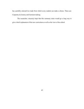 has carefully selected two trade from which every student can make a choice. These are:
Carpentry & Joinery and Garment making.
The researcher, sincerely hope that this summary notes would go a long way to
give a brief explanation of the new curriculum as well as the view of the school.
45
 