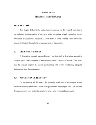 CHATER THREE
RESEARCH METHODOLOGY
INTRODUCTION
This chapter deals with the method used in carrying out this research work that is
the effective implementation of the new senior secondary school curriculum in the
realization of educational objective (A case study of some selected senior secondary
school in Obafemi Owode local government area of Ogun state).
3.1 DESIGN OF THE STUDY
A descriptive research was used in carry out this study a descriptive research is
one that give a vivid description of a situation and event or an area of interest. To achieve
this the research employs the use of questionnaire with a view of obtaining adequate
information from the respondents.
3.2 POPULATION OF THE STUDY
For the purpose of this study, the researcher made use of ten selected senior
secondary schools in Obafemi /Owode local government area in Ogun state. Ten teachers
from each school were randomly selected to give a total of hundred respondents
46
 