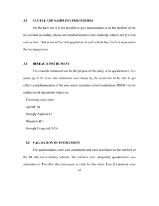3.3 SAMPLE AND SAMPLING PROCEDURES
For the facts that it is not possible to give questionnaire to all the teachers of the
ten selected secondary school, one hundred teachers were randomly selected ten (5) from
each school. That is out of the total population of each school five teachers represented
the total population.
3.4 RESEACH INSTRUMENT
The research instrument use for the purpose of this study is the questionnaire. It is
made up of 20 items this instrument was chosen by the researcher to be able to get
effective implementation of the new senior secondary school curriculum (NSSSC) in the
realization of educational objectives.
The rating scales were:
Agreed (A)
Strongly Agreed (A)
Disagreed (D)
Strongly Disagreed (S.D)
3.5 VALIDATION OF INSTRUMENT
The questionnaires were well constructed and were distributed to the teachers of
the 10 selected secondary schools. The teachers were adequately questionnaire was
administered. Therefore this instrument is valid for this study. Five (5) students were
47
 