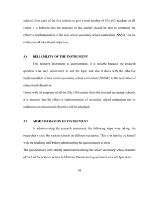 selected from each of the five schools to give a total number of fifty (50) teachers in all.
Hence it is believed that the response of this teacher should be able to determine the
effective implementation of the new senior secondary school curriculum (NSSSC) in the
realization of educational objectives.
3.6 RELIABILITY OF THE INSTRUMENT
This research instrument is questionnaire, it is reliable because the research
question were well constructed to suit the topic and also it deals with the effective
implementation of new senior secondary school curriculum (NSSSC) in the realization of
educational objectives.
Hence with the response of all the fifty (50) teacher from the selected secondary schools,
it is assumed that the effective implementation of secondary school curriculum and its
realization on educational objective will be adjudged.
3.7 ADMINISTRATION OF INSTRUMENT
In administrating the research instrument, the following steps were taking; the
researcher visited the various schools on different occasions. This is to familiarize herself
with the teaching staff before administering the questionnaire to them
The questionnaire were strictly administered among the senior secondary school teachers
of each of the selected school in Obafemi Owode local government area of Ogun state.
48
 