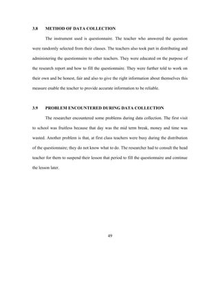 3.8 METHOD OF DATA COLLECTION
The instrument used is questionnaire. The teacher who answered the question
were randomly selected from their classes. The teachers also took part in distributing and
administering the questionnaire to other teachers. They were educated on the purpose of
the research report and how to fill the questionnaire. They were further told to work on
their own and be honest, fair and also to give the right information about themselves this
measure enable the teacher to provide accurate information to be reliable.
3.9 PROBLEM ENCOUNTERED DURING DATA COLLECTION
The researcher encountered some problems during data collection. The first visit
to school was fruitless because that day was the mid term break, money and time was
wasted. Another problem is that, at first class teachers were busy during the distribution
of the questionnaire; they do not know what to do. The researcher had to consult the head
teacher for them to suspend their lesson that period to fill the questionnaire and continue
the lesson later.
49
 