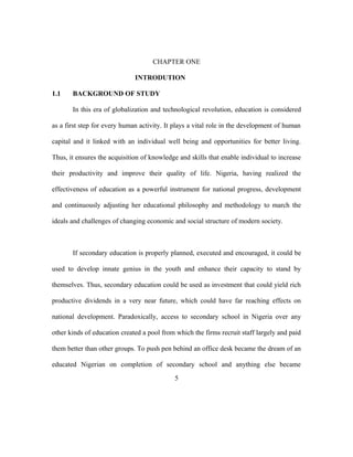 CHAPTER ONE
INTRODUTION
1.1 BACKGROUND OF STUDY
In this era of globalization and technological revolution, education is considered
as a first step for every human activity. It plays a vital role in the development of human
capital and it linked with an individual well being and opportunities for better living.
Thus, it ensures the acquisition of knowledge and skills that enable individual to increase
their productivity and improve their quality of life. Nigeria, having realized the
effectiveness of education as a powerful instrument for national progress, development
and continuously adjusting her educational philosophy and methodology to march the
ideals and challenges of changing economic and social structure of modern society.
If secondary education is properly planned, executed and encouraged, it could be
used to develop innate genius in the youth and enhance their capacity to stand by
themselves. Thus, secondary education could be used as investment that could yield rich
productive dividends in a very near future, which could have far reaching effects on
national development. Paradoxically, access to secondary school in Nigeria over any
other kinds of education created a pool from which the firms recruit staff largely and paid
them better than other groups. To push pen behind an office desk became the dream of an
educated Nigerian on completion of secondary school and anything else became
5
 