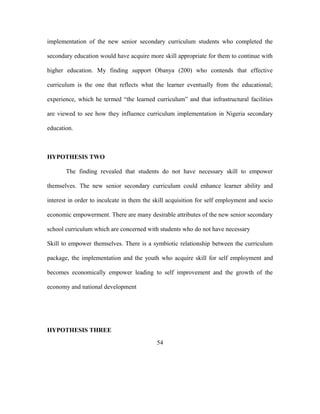 implementation of the new senior secondary curriculum students who completed the
secondary education would have acquire more skill appropriate for them to continue with
higher education. My finding support Obanya (200) who contends that effective
curriculum is the one that reflects what the learner eventually from the educational;
experience, which he termed “the learned curriculum” and that infrastructural facilities
are viewed to see how they influence curriculum implementation in Nigeria secondary
education.
HYPOTHESIS TWO
The finding revealed that students do not have necessary skill to empower
themselves. The new senior secondary curriculum could enhance learner ability and
interest in order to inculcate in them the skill acquisition for self employment and socio
economic empowerment. There are many desirable attributes of the new senior secondary
school curriculum which are concerned with students who do not have necessary
Skill to empower themselves. There is a symbiotic relationship between the curriculum
package, the implementation and the youth who acquire skill for self employment and
becomes economically empower leading to self improvement and the growth of the
economy and national development
HYPOTHESIS THREE
54
 