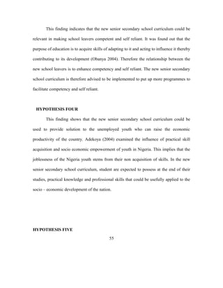 This finding indicates that the new senior secondary school curriculum could be
relevant in making school leavers competent and self reliant. It was found out that the
purpose of education is to acquire skills of adapting to it and acting to influence it thereby
contributing to its development (Obanya 2004). Therefore the relationship between the
new school leavers is to enhance competency and self reliant. The new senior secondary
school curriculum is therefore advised to be implemented to put up more programmes to
facilitate competency and self reliant.
HYPOTHESIS FOUR
This finding shows that the new senior secondary school curriculum could be
used to provide solution to the unemployed youth who can raise the economic
productivity of the country. Adekoya (2004) examined the influence of practical skill
acquisition and socio economic empowerment of youth in Nigeria. This implies that the
joblessness of the Nigeria youth stems from their non acquisition of skills. In the new
senior secondary school curriculum, student are expected to possess at the end of their
studies, practical knowledge and professional skills that could be usefully applied to the
socio – economic development of the nation.
HYPOTHESIS FIVE
55
 