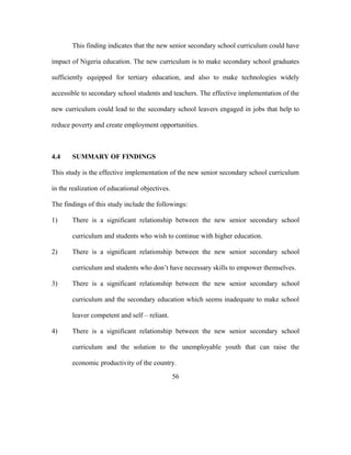 This finding indicates that the new senior secondary school curriculum could have
impact of Nigeria education. The new curriculum is to make secondary school graduates
sufficiently equipped for tertiary education, and also to make technologies widely
accessible to secondary school students and teachers. The effective implementation of the
new curriculum could lead to the secondary school leavers engaged in jobs that help to
reduce poverty and create employment opportunities.
4.4 SUMMARY OF FINDINGS
This study is the effective implementation of the new senior secondary school curriculum
in the realization of educational objectives.
The findings of this study include the followings:
1) There is a significant relationship between the new senior secondary school
curriculum and students who wish to continue with higher education.
2) There is a significant relationship between the new senior secondary school
curriculum and students who don’t have necessary skills to empower themselves.
3) There is a significant relationship between the new senior secondary school
curriculum and the secondary education which seems inadequate to make school
leaver competent and self – reliant.
4) There is a significant relationship between the new senior secondary school
curriculum and the solution to the unemployable youth that can raise the
economic productivity of the country.
56
 