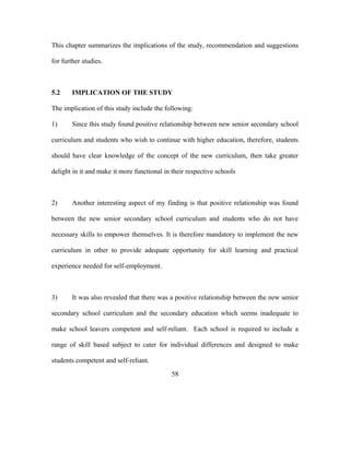 This chapter summarizes the implications of the study, recommendation and suggestions
for further studies.
5.2 IMPLICATION OF THE STUDY
The implication of this study include the following:
1) Since this study found positive relationship between new senior secondary school
curriculum and students who wish to continue with higher education, therefore, students
should have clear knowledge of the concept of the new curriculum, then take greater
delight in it and make it more functional in their respective schools
2) Another interesting aspect of my finding is that positive relationship was found
between the new senior secondary school curriculum and students who do not have
necessary skills to empower themselves. It is therefore mandatory to implement the new
curriculum in other to provide adequate opportunity for skill learning and practical
experience needed for self-employment.
3) It was also revealed that there was a positive relationship between the new senior
secondary school curriculum and the secondary education which seems inadequate to
make school leavers competent and self-reliant. Each school is required to include a
range of skill based subject to cater for individual differences and designed to make
students competent and self-reliant.
58
 