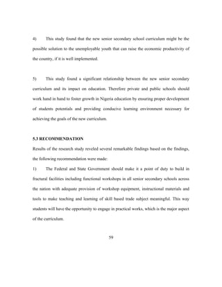 4) This study found that the new senior secondary school curriculum might be the
possible solution to the unemployable youth that can raise the economic productivity of
the country, if it is well implemented.
5) This study found a significant relationship between the new senior secondary
curriculum and its impact on education. Therefore private and public schools should
work hand in hand to foster growth in Nigeria education by ensuring proper development
of students potentials and providing conducive learning environment necessary for
achieving the goals of the new curriculum.
5.3 RECOMMENDATION
Results of the research study reveled several remarkable findings based on the findings,
the following recommendation were made:
1) The Federal and State Government should make it a point of duty to build in
fractural facilities including functional workshops in all senior secondary schools across
the nation with adequate provision of workshop equipment, instructional materials and
tools to make teaching and learning of skill based trade subject meaningful. This way
students will have the opportunity to engage in practical works, which is the major aspect
of the curriculum.
59
 