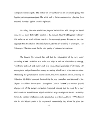 derogatory human dignity. The attitude on a wider base was an educational policy that
kept the nation under developed. The whole truth is that secondary school education from
the onset till today, appeals colonial dependent.
Secondary education would have prepared an individual with courage and sound
mind not too easily deflected by emotion of the moment. Majority of Nigerian youths are
idle and some are involved in various vices due to unemployment. They do not have the
required skills to either fit into many type of jobs that are available or create jobs. The
Ministry of Education noted that the poor quality of graduates is worrisome.
The Federal Government has said that the introduction of the new senior
secondary school curriculum was to include subjects such as information technology,
woodwork, craft Art, and more which in a sense, should guarantee development, self
employment and professionalism among secondary school leaver in the nearest future.
Buttressing the government’s announcement, the public relations officer, Ministry of
Education Mr. Kabio Mammud disclosed that the new curriculum was fashioned by the
Nigeria Educational Research and Development Council {NERDC} to ensure a gradual
phasing out of the current curriculum. Mammud stressed that the need for a new
curriculum was a question that Nigeria needed not to go far to get the answer. According
to him the standard of education in the country had gone down. Adekoya (1999) claimed
that for the Nigeria youth to be empowered economically they should be given the
6
 
