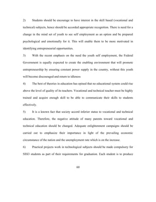 2) Students should be encourage to have interest in the skill based (vocational and
technical) subjects, hence should be accorded appropriate recognition. There is need for a
change in the mind set of youth to see self employment as an option and be prepared
psychological and emotionally for it. This will enable them to be more motivated in
identifying entrepreneurial opportunities.
3) With the recent emphasis on the need the youth self employment, the Federal
Government is equally expected to create the enabling environment that will promote
entrepreneurship by ensuring constant power supply in the country, without this youth
will become discouraged and return to idleness
4) The best of theories in education has opined that no educational system could rise
above the level of quality of its teachers. Vocational and technical teacher must be highly
trained and acquire enough skill to be able to communicate their skills to students
effectively.
5) It is a known fact that society accord inferior status to vocational and technical
education. Therefore, the negative attitude of many parents toward vocational and
technical education should be changed. Adequate enlightenment campaigns should be
carried out to emphasize their importance in light of the prevailing economic
circumstance of the nation and the unemployment rate which is on the increase.
6) Practical projects work in technological subjects should be made compulsory for
SSS3 students as part of their requirements for graduation. Each student is to produce
60
 