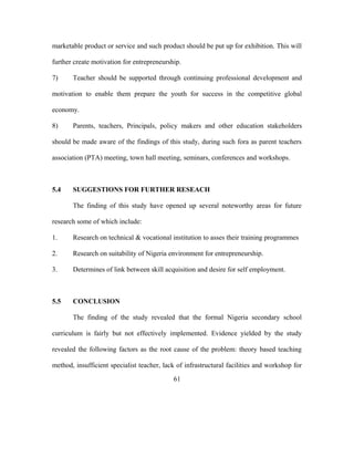 marketable product or service and such product should be put up for exhibition. This will
further create motivation for entrepreneurship.
7) Teacher should be supported through continuing professional development and
motivation to enable them prepare the youth for success in the competitive global
economy.
8) Parents, teachers, Principals, policy makers and other education stakeholders
should be made aware of the findings of this study, during such fora as parent teachers
association (PTA) meeting, town hall meeting, seminars, conferences and workshops.
5.4 SUGGESTIONS FOR FURTHER RESEACH
The finding of this study have opened up several noteworthy areas for future
research some of which include:
1. Research on technical & vocational institution to asses their training programmes
2. Research on suitability of Nigeria environment for entrepreneurship.
3. Determines of link between skill acquisition and desire for self employment.
5.5 CONCLUSION
The finding of the study revealed that the formal Nigeria secondary school
curriculum is fairly but not effectively implemented. Evidence yielded by the study
revealed the following factors as the root cause of the problem: theory based teaching
method, insufficient specialist teacher, lack of infrastructural facilities and workshop for
61
 