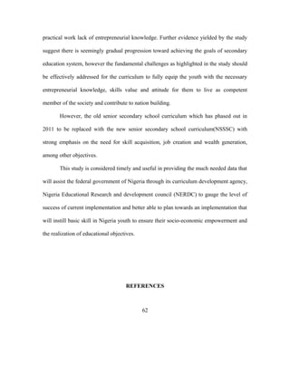 practical work lack of entrepreneurial knowledge. Further evidence yielded by the study
suggest there is seemingly gradual progression toward achieving the goals of secondary
education system, however the fundamental challenges as highlighted in the study should
be effectively addressed for the curriculum to fully equip the youth with the necessary
entrepreneurial knowledge, skills value and attitude for them to live as competent
member of the society and contribute to nation building.
However, the old senior secondary school curriculum which has phased out in
2011 to be replaced with the new senior secondary school curriculum(NSSSC) with
strong emphasis on the need for skill acquisition, job creation and wealth generation,
among other objectives.
This study is considered timely and useful in providing the much needed data that
will assist the federal government of Nigeria through its curriculum development agency,
Nigeria Educational Research and development council (NERDC) to gauge the level of
success of current implementation and better able to plan towards an implementation that
will instill basic skill in Nigeria youth to ensure their socio-economic empowerment and
the realization of educational objectives.
REFERENCES
62
 