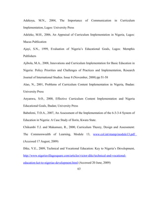 Adekoya, M.N., 2004, The Importance of Communication in Curriculum
Implementation, Lagos: University Press
Adeleke, M.H., 2006, An Appraisal of Curriculum Implementation in Nigeria, Lagos:
Macus Publication
Ajayi, S.N., 1999, Evaluation of Nigeria’s Educational Goals, Lagos: Memphis
Publishers
Ajibola, M.A., 2008, Innovations and Curriculum Implementation for Basic Education in
Nigeria: Policy Priorities and Challenges of Practices and Implementation, Research
Journal of International Studies. Issue 8 (November, 2008) pp 51-58
Alao, N., 2001, Problems of Curriculum Content Implementation in Nigeria, Ibadan:
University Press
Anyanwu, S.O., 2000, Effective Curriculum Content Implementation and Nigeria
Educational Goals, Ibadan; University Press
Babafemi, T.O.A., 2007, An Assessment of the Implementation of the 6-3-3-4 System of
Education in Nigeria: A Case Study of Ilorin, Kwara State.
Chikumbi T.J. and Makamure, R., 2000, Curriculum Theory, Design and Assessment:
The Commonwealth of Learning, Module 13, www.col.int/stamp/module13.pdf
(Accessed 17 August, 2009)
Dike, V.E., 2009, Technical and Vocational Education: Key to Nigeria’s Development,
http://www.nigeriavillagesquare.com/articles/victor-dike/technical-and-vocational-
education-ket-to-nigerias-development.html (Accessed 20 June, 2009)
63
 