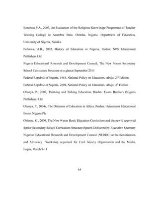 Ezeobata P.A., 2007, An Evaluation of the Religious Knowledge Programme of Teacher
Training College in Anambra State, Onitsha, Nigeria: Department of Education,
University of Nigeria, Nsukka
Fafunwa, A.B., 2002, History of Education in Nigeria, Ibadan: NPS Educational
Publishers Ltd
Nigeria Educational Research and Development Council, The New Senior Secondary
School Curriculum Structure at a glance September 2011
Federal Republic of Nigeria, 1981, National Policy on Education, Abuja: 2nd
Edition
Federal Republic of Nigeria, 2004, National Policy on Education, Abuja: 4th
Edition
Obanya, P., 2007, Thinking and Talking Education, Ibadan: Evans Brothers (Nigeria
Publishers) Ltd
Obanya, P., 2004a, The Dilemma of Education in Africa, Ibadan: Heinemann Educational
Books Nigeria Plc
Obioma, G., 2009, The New 9-year Basic Education Curriculum and the newly approved
Senior Secondary School Curriculum Structure Speech Delivered by Executive Secretary
Nigerian Educational Research and Development Council (NERDC) at the Sensitization
and Advocacy Workshop organized for Civil Society Organisation and the Media,
Lagos, March 9-11
64
 