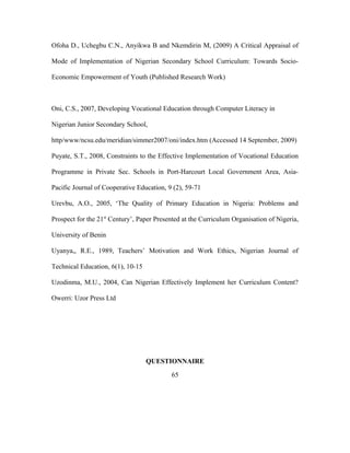 Ofoha D., Uchegbu C.N., Anyikwa B and Nkemdirin M, (2009) A Critical Appraisal of
Mode of Implementation of Nigerian Secondary School Curriculum: Towards Socio-
Economic Empowerment of Youth (Published Research Work)
Oni, C.S., 2007, Developing Vocational Education through Computer Literacy in
Nigerian Junior Secondary School,
http/www/ncsu.edu/meridian/simmer2007/oni/index.htm (Accessed 14 September, 2009)
Puyate, S.T., 2008, Constraints to the Effective Implementation of Vocational Education
Programme in Private Sec. Schools in Port-Harcourt Local Government Area, Asia-
Pacific Journal of Cooperative Education, 9 (2), 59-71
Urevbu, A.O., 2005, ‘The Quality of Primary Education in Nigeria: Problems and
Prospect for the 21st
Century’, Paper Presented at the Curriculum Organisation of Nigeria,
University of Benin
Uyanya,, R.E., 1989, Teachers’ Motivation and Work Ethics, Nigerian Journal of
Technical Education, 6(1), 10-15
Uzodinma, M.U., 2004, Can Nigerian Effectively Implement her Curriculum Content?
Owerri: Uzor Press Ltd
QUESTIONNAIRE
65
 
