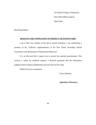 Tai Solarin College of Education,
Omu-Ijebu (Ibafo campus),
Ogun State.
Dear Respondents,
REQUEST FOR COMPLETION OF PROJECT QUESTIONNAIRE
I am a final year students of the above named institution. I am undertaking a
research on the “Effective implementation of the New Senior Secondary School
Curriculum in the Realization of Educational Objectives”.
It is on this note that I request you to answer the attached questionnaire. This
exercise is solely for academic purpose. I therefore guarantee that the information
supplied will be treated confidentially and used only for this study.
Thanks for your co-operation
Yours faithfully,
Agbonluare Rosemary.
66
 