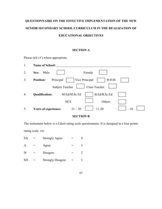 QUESTIONNAIRE ON THE EFFECTIVE IMPLEMENTATION OF THE NEW
SENIOR SECONDARY SCHOOL CURRICULUM IN THE REALIZATION OF
EDUCATIONAL OBJECTIVES
SECTION A
Please tick () where appropriate.
1. Name of School: _______________________________________________
2. Sex: Male Female
3. Position: Principal Vice Principal H.O.D.
Subject Teacher Class Teacher
4. Qualification: M.Ed/M.Sc Ed B.Ed/B.Sc Ed
NCE Others
5. Years of experience: 21 – 30 11-20 1 – 10
SECTION B
The instrument below is a Likert rating scale questionnaire. It is designed in a four points
rating scale, viz:
SA = Strongly Agree = 4
A = Agree = 3
D = Disagree = 2
SD = Strongly Disagree = 1
67
 