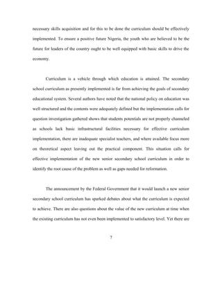 necessary skills acquisition and for this to be done the curriculum should be effectively
implemented. To ensure a positive future Nigeria, the youth who are believed to be the
future for leaders of the country ought to be well equipped with basic skills to drive the
economy.
Curriculum is a vehicle through which education is attained. The secondary
school curriculum as presently implemented is far from achieving the goals of secondary
educational system. Several authors have noted that the national policy on education was
well structured and the contents were adequately defined but the implementation calls for
question investigation gathered shows that students potentials are not properly channeled
as schools lack basic infrastructural facilities necessary for effective curriculum
implementation, there are inadequate specialist teachers, and where available focus more
on theoretical aspect leaving out the practical component. This situation calls for
effective implementation of the new senior secondary school curriculum in order to
identify the root cause of the problem as well as gaps needed for reformation.
The announcement by the Federal Government that it would launch a new senior
secondary school curriculum has sparked debates about what the curriculum is expected
to achieve. There are also questions about the value of the new curriculum at time when
the existing curriculum has not even been implemented to satisfactory level. Yet there are
7
 