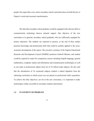 people who argue that a new senior secondary school curriculum does not hold the key to
Nigeria’s social and economic transformation.
The idea that secondary school graduate would be equipped with relevant skills in
communication technology deserve national support. One objective of the new
curriculum is to generate secondary school graduates who are sufficiently equipped for
tertiary education. The students are expected to possess, at the end of their studies
practical knowledge and professional skills that could be usefully applied to the socio-
economic development of the nation. The executive secretary of the Nigeria Educational
Research and Development Council (NERDC) professor Godwill Obioma, said student
would be required to study five compulsory courses including English language, general
mathematics, computer studies and information and communication technologies as well
as one trade or professional subject from list of 34 official trade subjects. He also said
that the introduction of 34 vocational subjects marked a radical departure from the
subsisting curriculum in which accent was not placed on professional skills acquisition.
To achieve the lofty objectives, set out in the new curriculum, it is important to make
technologies widely accessible to secondary students and teachers.
1.2 STATEMENT OF PROBLEM
8
 