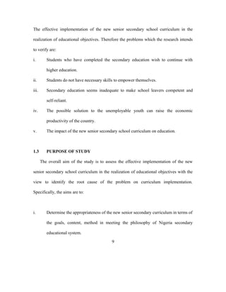 The effective implementation of the new senior secondary school curriculum in the
realization of educational objectives. Therefore the problems which the research intends
to verify are:
i. Students who have completed the secondary education wish to continue with
higher education.
ii. Students do not have necessary skills to empower themselves.
iii. Secondary education seems inadequate to make school leavers competent and
self-reliant.
iv. The possible solution to the unemployable youth can raise the economic
productivity of the country.
v. The impact of the new senior secondary school curriculum on education.
1.3 PURPOSE OF STUDY
The overall aim of the study is to assess the effective implementation of the new
senior secondary school curriculum in the realization of educational objectives with the
view to identify the root cause of the problem on curriculum implementation.
Specifically, the aims are to:
i. Determine the appropriateness of the new senior secondary curriculum in terms of
the goals, content, method in meeting the philosophy of Nigeria secondary
educational system.
9
 