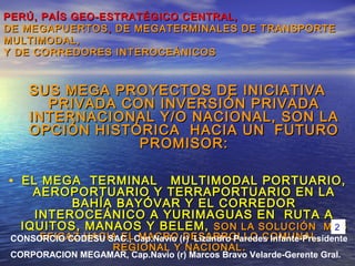PERÚ, PAÍS GEO-ESTRATÉGICO CENTRAL,PERÚ, PAÍS GEO-ESTRATÉGICO CENTRAL,
DE MEGAPUERTOSDE MEGAPUERTOS ,, DE MEGATERMINALES DE TRANSPORTEDE MEGATERMINALES DE TRANSPORTE
MULTIMODAL,MULTIMODAL,
Y DE CORREDORES INTEROCEÁNICOSY DE CORREDORES INTEROCEÁNICOS
SUS MEGA PROYECTOS DE INICIATIVASUS MEGA PROYECTOS DE INICIATIVA
PRIVADA CON INVERSIÓN PRIVADAPRIVADA CON INVERSIÓN PRIVADA
INTERNACIONAL Y/O NACIONAL, SON LAINTERNACIONAL Y/O NACIONAL, SON LA
OPCIÓN HISTÓRICA HACIA UN FUTUROOPCIÓN HISTÓRICA HACIA UN FUTURO
PROMISOR:PROMISOR:
• EL MEGA TERMINAL MULTIMODAL PORTUARIO,EL MEGA TERMINAL MULTIMODAL PORTUARIO,
AEROPORTUARIO Y TERRAPORTUARIO EN LAAEROPORTUARIO Y TERRAPORTUARIO EN LA
BAHÍA BAYÓVAR Y EL CORREDORBAHÍA BAYÓVAR Y EL CORREDOR
INTEROCEÁNICO A YURIMAGUAS EN RUTA AINTEROCEÁNICO A YURIMAGUAS EN RUTA A
IQUITOS, MANAOS Y BELEM,IQUITOS, MANAOS Y BELEM, SON LA SOLUCIÓN MASSON LA SOLUCIÓN MAS
EFICAZ HACIA EL MACRO DESARROLLO COMUNAL,EFICAZ HACIA EL MACRO DESARROLLO COMUNAL,
REGIONAL Y NACIONALREGIONAL Y NACIONAL ..
CONSORCIO CODESU SAC., Cap.Navio (r) Lizandro Paredes Infante-Presidente
CORPORACION MEGAMAR, Cap.Navio (r) Marcos Bravo Velarde-Gerente Gral.
2
 