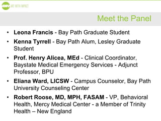 Meet the Panel
• Leona Francis - Bay Path Graduate Student
• Kenna Tyrrell - Bay Path Alum, Lesley Graduate
Student
• Prof. Henry Alicea, MEd - Clinical Coordinator,
Baystate Medical Emergency Services - Adjunct
Professor, BPU
• Eliana Ward, LICSW - Campus Counselor, Bay Path
University Counseling Center
• Robert Roose, MD, MPH, FASAM - VP, Behavioral
Health, Mercy Medical Center - a Member of Trinity
Health – New England
 