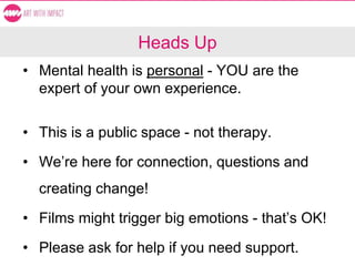 Heads Up
• Mental health is personal - YOU are the
expert of your own experience.
• This is a public space - not therapy.
• We’re here for connection, questions and
creating change!
• Films might trigger big emotions - that’s OK!
• Please ask for help if you need support.
 