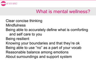 What is mental wellness?
Clear concise thinking
Mindfulness
Being able to accurately define what is comforting
and self care to you
Being resilient
Knowing your boundaries and that they’re ok
Being able to use “no” as a part of your vocab
Reasonable balance among emotions
About surroundings and support system
 