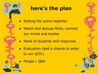 here’s the plan
● Setting the scene together
● Watch and discuss films, connect
our minds and bodies
● Panel of students and resources
● Evaluation (and a chance to enter
to win $25!)
● Mingle / Q&A
 