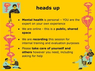 heads up
● Mental health is personal – YOU are the
expert on your own experience
● We are online - this is a public, shared
space
● We are recording this session for
internal training and evaluation purposes
● Please take care of yourself and
others however you need, including
asking for help
 