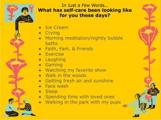 In Just a Few Words…
What has self-care been looking like
for you these days?
● Ice Cream
● Crying
● Morning meditation/nightly bubble
baths
● Faith, Fam, & Friends
● Exercise
● Laughing
● Gaming
● Watching my favorite show
● Walk in the woods
● Getting fresh air and sunshine
● Face wash
● Sleep
● Spending time with loved ones
● Walking in the park with my pups
 