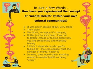 In Just a Few Words…
How have you experienced the concept
of "mental health" within your own
cultural communities?
● It was never spoken about, very taboo
● They didn’t
● We didn’t; so happy it’s changing
● Better just to stick quiet, look put
together instead of talking about how
you are emotionally and mentally
feeling
● I think it depends on who you’re
talking to - that can change what the
concept of mental health is
● In mine, they would claim anything
related to mental health as being
“crazy”
 