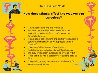 In Just a Few Words…
How does stigma affect the way we see
ourselves?
● It can frame who we are known as
● We think we are supposed to be a certain
way...have to be perfect. can't share our
flaws/challenges
● It can affect self-esteem and self-love since it's a
constant comparison to what people think is
"normal"
● If we aren't like others it's a problem
● feel shame and reluctant to self forgiveness
● We may try to alter ourselves to try and "fit in"
● If we don't fit into a catergory, it can be hard to
fit in
● Potentially setting unrealistic expectations for
ourselves and others
 