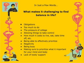 In Just a Few Words…
What makes it challenging to find
balance in life?
● Obligations
● Too much to do
● The pressure of college
● Allowing things to take control
● How much it costs to live, eat, take time
off, etc.
● Being able to effectively prioritize
● Negativity
● Being busy
● Making sure to prioritize what it important
for your mind and body
● Lack of tools/ support
 