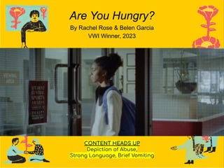 Are You Hungry?
By Rachel Rose & Belen Garcia
VWI Winner, 2023
CONTENT HEADS UP
Depiction of Abuse,
Strong Language, Brief Vomiting
 