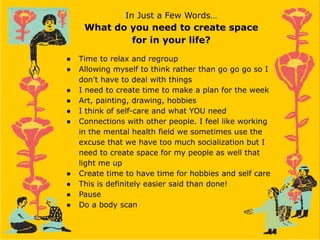 In Just a Few Words…
What do you need to create space
for in your life?
● Time to relax and regroup
● Allowing myself to think rather than go go go so I
don't have to deal with things
● I need to create time to make a plan for the week
● Art, painting, drawing, hobbies
● I think of self-care and what YOU need
● Connections with other people. I feel like working
in the mental health field we sometimes use the
excuse that we have too much socialization but I
need to create space for my people as well that
light me up
● Create time to have time for hobbies and self care
● This is definitely easier said than done!
● Pause
● Do a body scan
 