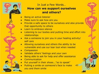 In Just a Few Words…
How can we support ourselves
and others?
● Being an active listener
● Make sure to ask how are you
● Provide a safe space to be ourselves and also provide
that opportunity to others
● Learn to embrace silence
● Listening to our bodies and putting time and effort into
relationships
● Ask a someone to join you in your healing activity/
self care
● Allowing ourselves and others the ability to be
vulnerable and use our tear tool when needed
● Compassion
● Validate others’ feelings and your own
● Being able to ask for help and offer assistance
● Communication
● Put yourself in their shoes..."so to speak"
● Putting a smile on someone's face to make
you and them smile
 