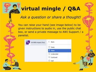 virtual mingle / Q&A
Ask a question or share a thought!
You can raise your hand (see image below) to be
given instructions to audio in, use the public chat
box, or send a private message to AWI Support / a
panelist.
 
