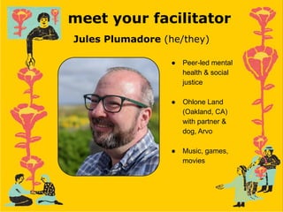 meet your facilitator
Jules Plumadore (he/they)
● Peer-led mental
health & social
justice
● Ohlone Land
(Oakland, CA)
with partner &
dog, Arvo
● Music, games,
movies
 